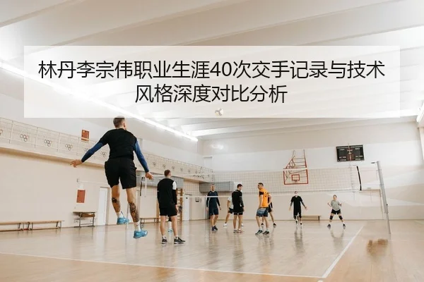 林丹李宗伟职业生涯40次交手记录与技术风格深度对比分析