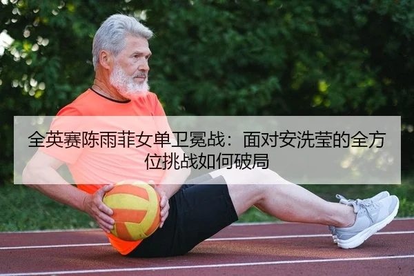 全英赛陈雨菲女单卫冕战：面对安洗莹的全方位挑战如何破局
